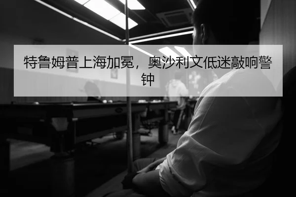 特鲁姆普上海加冕，奥沙利文低迷敲响警钟
